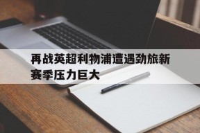 开云app-再战英超利物浦遭遇劲旅新赛季压力巨大()