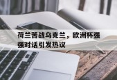 开云体育登录-荷兰苦战乌克兰，欧洲杯强强对话引发热议()
