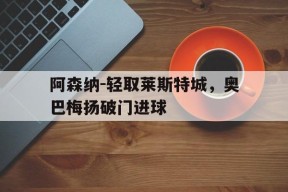 开云-阿森纳-轻取莱斯特城，奥巴梅扬破门进球(阿森纳对莱切斯特城)